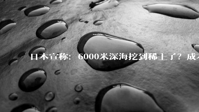 日本宣称：6000米深海挖到稀土了？成本高到离谱！想摆脱中国控制，纯属做梦？_技术难度_海底_淤泥